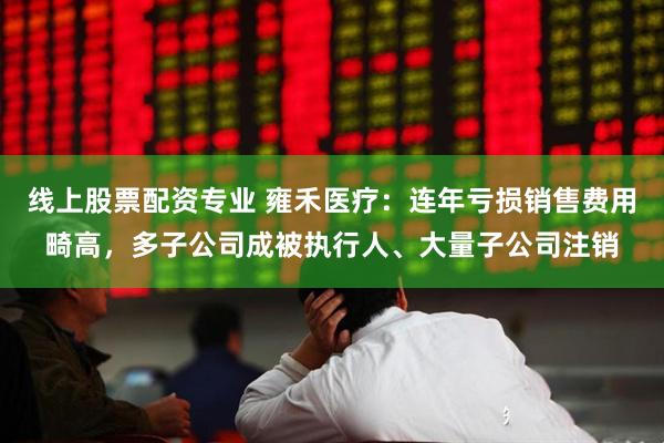 线上股票配资专业 雍禾医疗：连年亏损销售费用畸高，多子公司成被执行人、大量子公司注销