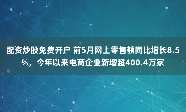 配资炒股免费开户 前5月网上零售额同比增长8.5%，今年以来电商企业新增超400.4万家