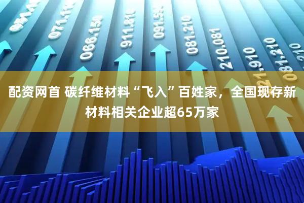 配资网首 碳纤维材料“飞入”百姓家，全国现存新材料相关企业超65万家