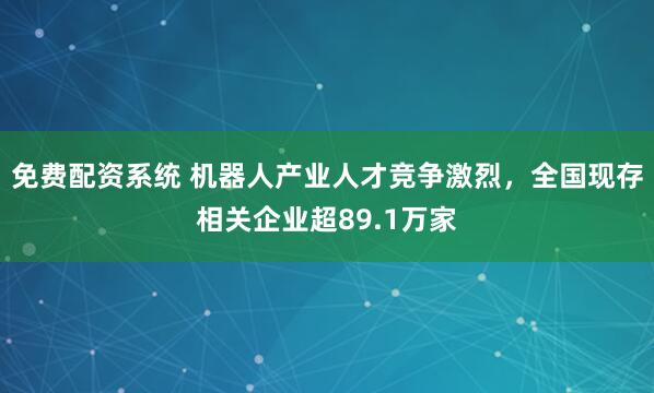 免费配资系统 机器人产业人才竞争激烈，全国现存相关企业超89.1万家