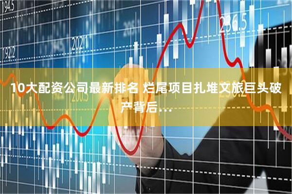 10大配资公司最新排名 烂尾项目扎堆文旅巨头破产背后…