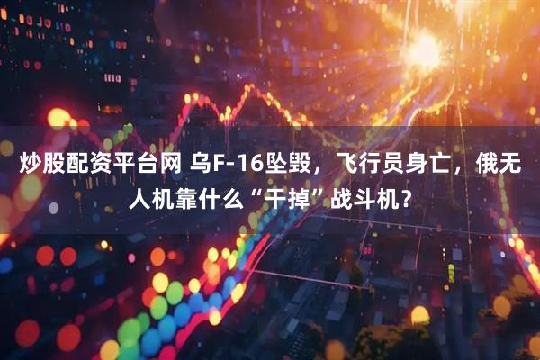炒股配资平台网 乌F-16坠毁，飞行员身亡，俄无人机靠什么“干掉”战斗机？