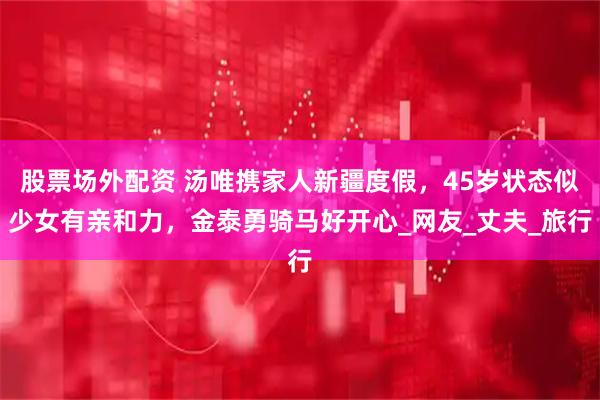 股票场外配资 汤唯携家人新疆度假，45岁状态似少女有亲和力，金泰勇骑马好开心_网友_丈夫_旅行