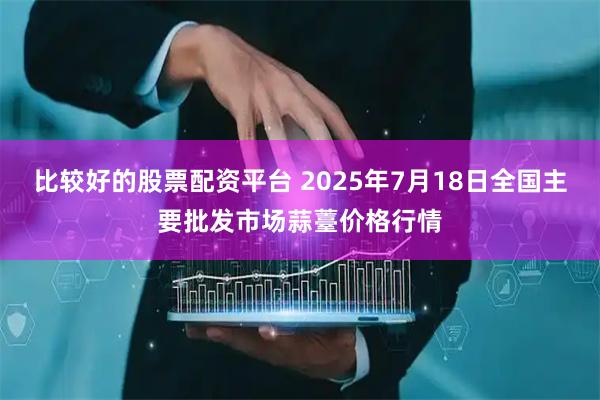 比较好的股票配资平台 2025年7月18日全国主要批发市场蒜薹价格行情