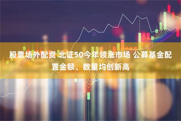 股票场外配资 北证50今年领涨市场 公募基金配置金额、数量均创新高