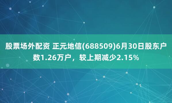 股票场外配资 正元地信(688509)6月30日股东户数1.26万户，较上期减少2.15%