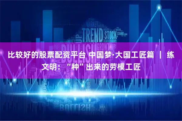 比较好的股票配资平台 中国梦·大国工匠篇 ｜ 练文明：“种”出来的劳模工匠