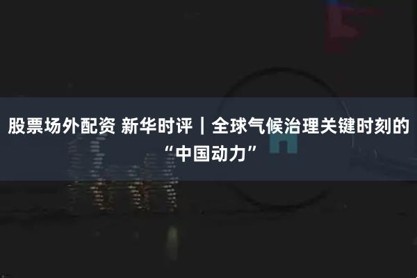 股票场外配资 新华时评｜全球气候治理关键时刻的“中国动力”