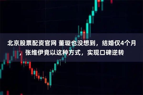 北京股票配资官网 董璇也没想到，结婚仅4个月，张维伊竟以这种方式，实现口碑逆转