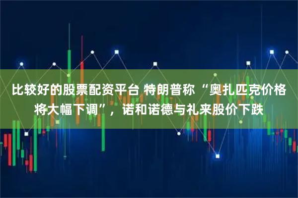 比较好的股票配资平台 特朗普称 “奥扎匹克价格将大幅下调”，诺和诺德与礼来股价下跌