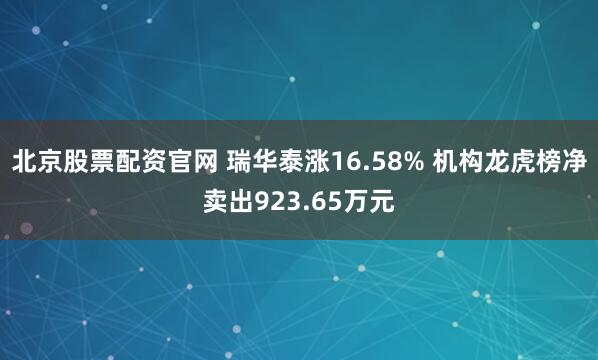 北京股票配资官网 瑞华泰涨16.58% 机构龙虎榜净卖出923.65万元