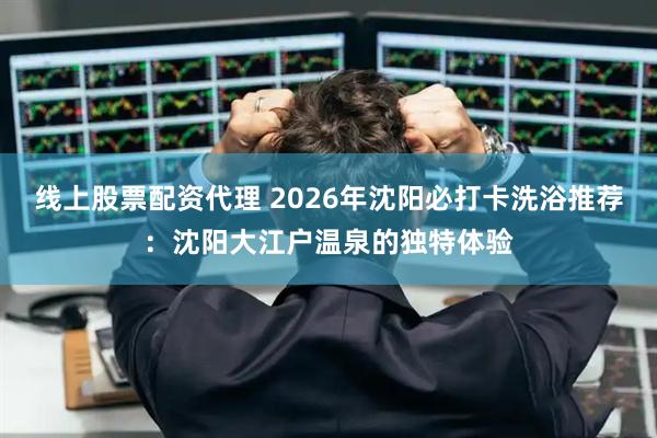 线上股票配资代理 2026年沈阳必打卡洗浴推荐：沈阳大江户温泉的独特体验